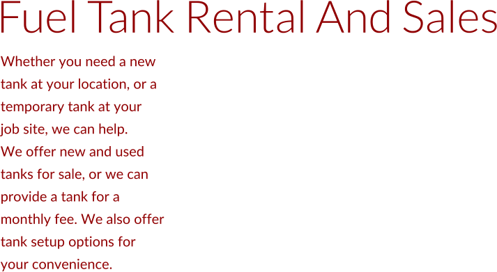 Whether you need a new  tank at your location, or a  temporary tank at your  job site, we can help.  We offer new and used  tanks for sale, or we can  provide a tank for a  monthly fee. We also offer  tank setup options for  your convenience.  Fuel Tank Rental And Sales